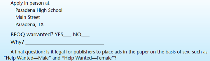 Objective The purpose of this exercise is to understand the requirements for bona fide occupational qualifications (BFOQs). Background Title VII of the Civil Rights Act of 1964 has stated that it is unlawful for an employer to discriminate against a person in any condition of employment because of race, religion, color, national origin, or sex. As with most rules, however, there are exceptions. Regarding Title VII, one exception to the rule is termed a bona fide occupational qualification (BFOQ). With the BFOQ provision, Congress has stated that it is not unlawful to utilize certain personal characteristics in employment (such as sex) in situations where that particular characteristic is necessary to meet the normal operation of the business. The BFOQ is not intended, however, to serve as a loophole for resistant organizations that want to flout the Equal Employment Opportunity Commission (EEOC) requirements. The EEOC believes that the BFOQ provision should be interpreted narrowly and places the burden of proof for justifying the BFOQ squarely upon the organization. Want Ads A number of hypothetical situations in which an organization has advertised for an employee of a particular race, color, religion, sex, or national origin are presented. In your opinion, do these particular situations warrant a BFOQ Read each description carefully and indicate whether you think a BFOQ is warranted. Broadway Actress Finally a chance to make it big on stage. A company needs four young, liberal-minded females to star in sophisticated adult play off Broadway. The appearance of the person to fit the part is important. Apply in person at Off Broadway Stage Forum New York, NY   Warehouseman Small lumber company needs six men to replace striking warehousemen. Job involves lifting and carrying heavy lumber products. Excellent pay and benefits. Apply in person at Knothole Lumber Company Bark and Splinter Streets Macon, GA   Prison Guard Need self-confident, muscular, and experienced male facility guard. Must be able to work effectively with others in a potentially violent, dangerous environment. Send résumé to District Attorney for Penal System Illinois Board of Corrections Springfield, IL   Mechanic Large auto dealer needs several men for light mechanic work. Experienced only need apply. Must have own tools. Apply in person at Friendly Frank's Foreign Imports Michigan Avenue Evanston, IL Digital Equipment Assembler Need females to assemble intricate computer equipment. Must have excellent hand-eye coordination and dexterity. No experience necessary-we train. Apply in person at Rayco Digital Equipment Co. Third Street New Albany, IN (The owner attended a recent convention of computer manufacturers and heard an industrial psychologist say that a number of sophisticated research studies have shown that women are much more dextrous than men and therefore make better assemblers of intricate parts and equipment.)   Sales Representative Large title manufacturer needs aggressive salesperson to cover Texas region. Prefer male with extensive title-selling experience.   Flight Attendant Regional airline needs young, attractive female to fly West Coast routes. Must pass height and weight requirements. Apply at Flightly Airlines Mesa Boulevard San Diego, CA (The human resource director had conducted a study showing that the airline's passengers-mostly male-show a strong preference for attractive female flight attendants. Additionally, the firm's consulting psychologist stated that the airline cabin represents a unique environment in which the psychological needs of passengers are better attended to by females than males.) (The owner of the regional airline informally surveyed the other mechanics about the new employees. They emphatically stated, We don't want to work around women! In addition, the owner noted that state law requires separate restrooms for each sex, and that there was only one restroom in the shop. Building another restroom would require a large expenditure, and the space wasn't available.)   Women's High School Basketball Coach Coed high school looking for proven female basketball coach. Head coaching experience needed; ability to work with young women 14-18 years old is important. Need at least an undergraduate college degree.  <div style=padding-top: 35px> 
