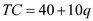 The given total cost functions are: i) ii) iii) (a)All these functions have the same marginal cost because the marginal cost is determined by the variable costs and the variable costs is same in each of the three functions; hence the marginal cost of all the three functions is same. (b)The average cost and the marginal cost of the first function is: In this case, marginal cost and average cost are equal to each other. The average cost and the marginal cost of the second function is: In this case, Average cost is greater than marginal cost at each positive level of output. As quantity tends to infinity, then only the average cost and marginal cost becomes equals. The average cost and the marginal cost of the third function is: In this case, Average cost is less than marginal cost at each positive level of output. As quantity tends to infinity, then only the average cost and marginal cost becomes equals. (c)The AC would approach the MC for large values of q ' s , because in case of really large values of q , the fixed cost component would approach 0 and AC would approach MC. (d)The graph below shows the total cost, marginal cost and average cost for all the three functions: Graph of TC =10 q is as follows: 0 The graph of TC =40+10 q is as follows: 1 The graph of TC =-40+10 q is as follows: 2