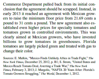 Tomato Wars  When the North American Free Trade Agreement (NAFTA) went into effect in December 1992 and tariffs on imported tomatoes were dropped U.S. tomato producers in Florida feared that they would lose business to lower-cost producers in Mexico. So they lobbied the government to set a minimum floor price for tomatoes imported from Mexico. The idea was to stop Mexican producers from cutting prices below the floor to gain share in the U.S. market. In 1996 the United States and Mexico agreed on a basic floor price of 21.69 cents a pound. At the time, both sides declared themselves to be happy with the deal. As it turns out, the deal didn't offer much protection for U.S. tomato growers. In 1992, the year before NAFTA was passed, Mexican producers exported 800 million pounds of tomatoes to the United States. By 2011 they were exporting 2.8 billion pounds of tomatoes, an increase of 3.5-fold. The value of Mexican tomato exports almost tripled over the same period to $2 billion. In contrast, tomato production in Florida has fallen by 41 percent since NAFTA went into effect. Florida growers complained that they could not compete against low             What do you think will be the impact of the new higher floor price Who benefits from the higher floor price Who suffers