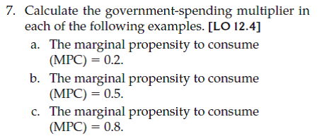 Calculate the government-taxation multiplier for each marginal propensity to consume given in Problem 7 and repeated below.  a. The marginal propensity to consume (MPC) = 0.2.  b. The marginal propensity to consume (MPC) = 0.5  c. The marginal propensity to consume (MPC) = 0.8. d. What do your results imply about the relative strength of changes in government spending versus changes in taxation for fiscal policy, all else equal?   