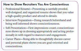 LEARN ABOUT YOURSELF Conscientiousness is often at the top of recruiters' must-have lists.  Conscientiousness Is a Career Booster  Conscientiousness is the degree to which an individual is achievement-oriented, careful, hard-working, organized, persevering, responsible, and thorough. People who are low on conscientiousness tend to be laid back, less goal-oriented, less driven by success, and less self-disciplined. They are also often procrastinators. Many employers tend to hire for attitude and train for skill. They try to identify future top performers by focusing on key personality characteristics that are likely to predict job success. Conscientiousness is often at the top of recruiters' must-have lists. Their search for clues about an individual job candidate's potential covers things like those shown in the box. Are you someone whom others would describe as efficient, prompt, systematic, thorough, careful, practical, neat, and steady If you can check off each of these attributes as a positive personal characteristic that accurately describes you then you're on the right path when it comes to conscientiousness. This is a good path to be on. Conscientiousness often is associated with job success. Remember too that conscientiousness is easy to monitor. Its presence or absence will always be evident in the way you approach work and how you follow through with the tasks and challenges you face. Conscientiousness is a personality characteristic that is positively related to work performance across a wide range of jobs. How about you Can your credentials meet a recruiter's conscientiousness challenge Why or why not      GET TO KNOW YOURSELF BETTER Just how conscientious are you, not only in work and school situations but in your everyday life Take the conscientiousness test in the box. Ask: How would others rate me on these same characteristics  Ask also: Should I just accept where I am in terms of conscientiousness, or are there things I can do to change my behavior in ways that can make me more conscientious in the future  Put your thoughts about whether conscientiousness is one of your personal traits down on paper. Share it with someone who knows you well and ask whether they agree, or not. Honest feedback can be important to your professional development.