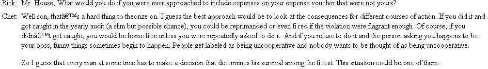 Padding the Expense Account?  Principals: Rick Bell-residence accounts manager in Midland for United Electric Company. Rick is 25 years old, is considered to have good potential as a manager, and was promoted to his present job one month ago. Stan Holloway-district manager for United Electric in Midland. He is 33 years old and has been in his present job 2½ years. His district, Midland, has strong political influence in the company, as the current president of United Electric was raised in Midland. Stan is Rick's boss. Chester Chet House-division manager for United. He is 61 years old and is located at company headquarters about 30 miles from Midland. He is Stan's boss and is also a close personal friend of the president of United. At 7:45 am on the 28th of March, Rick Bell was preparing to leave Stan Holloway's office after chatting with him for a few minutes about the week's activities.    Rick Bell leaves Stan's office with the itemized list in his hand. During the morning, Rick gives much thought to Stan's request. At about 10 am , Stan calls Rick on the intercom and informs him that he (Stan) won't be able to go to lunch with them (Rick and Chet) that day because the local congressman is making an unscheduled stop in Midland to confer with some selected business leaders on some local issues that will be dominant in the upcoming fall election. He asks Rick to take Chet out to lunch and give him his regrets and to tell Chet that he (Stan) will see them after lunch around 2 pm. When Chet arrives, he and Rick leave for lunch and during the meal, the following conversation ensues:    Rick and Chet finished their meal in relative silence and went back to the office where they met Stan for their conference. After the conference, Rick went back to his office and gave some thought to the events of the day. That evening after work Rick went back to Stan's office with the results of his decision. Questions  1. What would you have done if you were Rick? 2. Do you agree with Mr. House?s response to Rick?