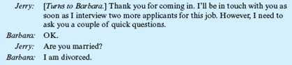 The Employment Interview  Jerry Sullivan is the underwriting manager for a large insurance company located in the Southwest. Recently, one of his best employees had given him two weeks' notice of her intention to leave. She was expecting a baby soon, and she and her husband had decided she was going to quit work and stay home with her new baby and her other two young children. Today, Jerry was scheduled to start interviewing applicants for this job. The first applicant was Barbara Riley. She arrived at the company's office promptly at 9 AM, the time scheduled for her interview. Unfortunately, just before she arrived, Jerry received a phone call from his boss, who had just returned from a three-week vacation. He wanted Jerry to bring him up to date on what had been going on. The telephone conversation lasted 30 minutes. During that time, Barbara Riley was seated in the company's reception room. At 9:30, Jerry went to the reception room and invited her into his office. The following conversation occurred:     This phone conversation goes on for almost 10 minutes. After hanging up, Jerry turns again to Barbara to resume the interview.     At that point, Barbara tells Jerry about her education, which includes an undergraduate degree in psychology and an MBA, which she will be receiving shortly. She explains to Jerry that this will be her first full-time job. Just then the phone rings, and Jerry's secretary tells him that his next interviewee is waiting.         What information did Jerry learn?