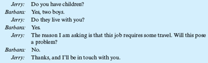 The Employment Interview  Jerry Sullivan is the underwriting manager for a large insurance company located in the Southwest. Recently, one of his best employees had given him two weeks' notice of her intention to leave. She was expecting a baby soon, and she and her husband had decided she was going to quit work and stay home with her new baby and her other two young children. Today, Jerry was scheduled to start interviewing applicants for this job. The first applicant was Barbara Riley. She arrived at the company's office promptly at 9 AM, the time scheduled for her interview. Unfortunately, just before she arrived, Jerry received a phone call from his boss, who had just returned from a three-week vacation. He wanted Jerry to bring him up to date on what had been going on. The telephone conversation lasted 30 minutes. During that time, Barbara Riley was seated in the company's reception room. At 9:30, Jerry went to the reception room and invited her into his office. The following conversation occurred:     This phone conversation goes on for almost 10 minutes. After hanging up, Jerry turns again to Barbara to resume the interview.     At that point, Barbara tells Jerry about her education, which includes an undergraduate degree in psychology and an MBA, which she will be receiving shortly. She explains to Jerry that this will be her first full-time job. Just then the phone rings, and Jerry's secretary tells him that his next interviewee is waiting.         What information did Jerry learn?