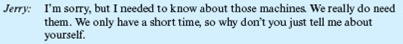 The Employment Interview  Jerry Sullivan is the underwriting manager for a large insurance company located in the Southwest. Recently, one of his best employees had given him two weeks' notice of her intention to leave. She was expecting a baby soon, and she and her husband had decided she was going to quit work and stay home with her new baby and her other two young children. Today, Jerry was scheduled to start interviewing applicants for this job. The first applicant was Barbara Riley. She arrived at the company's office promptly at 9 AM, the time scheduled for her interview. Unfortunately, just before she arrived, Jerry received a phone call from his boss, who had just returned from a three-week vacation. He wanted Jerry to bring him up to date on what had been going on. The telephone conversation lasted 30 minutes. During that time, Barbara Riley was seated in the company's reception room. At 9:30, Jerry went to the reception room and invited her into his office. The following conversation occurred:     This phone conversation goes on for almost 10 minutes. After hanging up, Jerry turns again to Barbara to resume the interview.     At that point, Barbara tells Jerry about her education, which includes an undergraduate degree in psychology and an MBA, which she will be receiving shortly. She explains to Jerry that this will be her first full-time job. Just then the phone rings, and Jerry's secretary tells him that his next interviewee is waiting.         What do you think of Jerry's last questions?