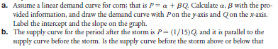 Suppose there has been a storm in Nebraska that has destroyed part of the corn crop in the field. The demand curve for corn has not changed. As a result, the market clearing prices and quantities before and after the storm are:   (The subscripts a and b refer to after the storm and before the storm.) subscripts a and b refer to after the storm and before the storm.)    <div style=padding-top: 35px> 