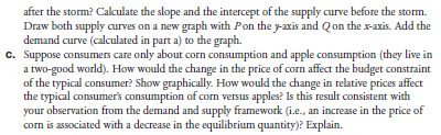 Suppose there has been a storm in Nebraska that has destroyed part of the corn crop in the field. The demand curve for corn has not changed. As a result, the market clearing prices and quantities before and after the storm are: (The subscripts a and b refer to after the storm and before the storm.) subscripts a and b refer to after the storm and before the storm.)