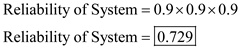a) If the three components are arranged in series, calculate reliability of the entire system using following formula: Where, R n represents the reliability of the n th component in the system. In this case, the system has three components each with reliability of 0.9, therefore, total reliability of the system Thus, the system is 72.9% reliable. b) If three components are arranged in parallel, calculate reliability of the entire system using following formula: Where, R n represents reliability of n th component in the system. In this case, the system has three components each with reliability of 0.9, therefore, the total reliability of the system is calculated as follows: Thus, the system is 99.9% reliable. c) If two components are used in parallel and one component in series to the pair in parallel, calculate total reliability of the system in following manner: Thus, the system is 89.1% reliable. d) If two components are placed in series, and that pair is placed in parallel with another component, calculate total reliability of the system in following manner: Thus, the system is 98.1% reliable.