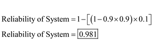 a) If the three components are arranged in series, calculate reliability of the entire system using following formula: Where, R n represents the reliability of the n th component in the system. In this case, the system has three components each with reliability of 0.9, therefore, total reliability of the system Thus, the system is 72.9% reliable. b) If three components are arranged in parallel, calculate reliability of the entire system using following formula: Where, R n represents reliability of n th component in the system. In this case, the system has three components each with reliability of 0.9, therefore, the total reliability of the system is calculated as follows: Thus, the system is 99.9% reliable. c) If two components are used in parallel and one component in series to the pair in parallel, calculate total reliability of the system in following manner: Thus, the system is 89.1% reliable. d) If two components are placed in series, and that pair is placed in parallel with another component, calculate total reliability of the system in following manner: Thus, the system is 98.1% reliable.