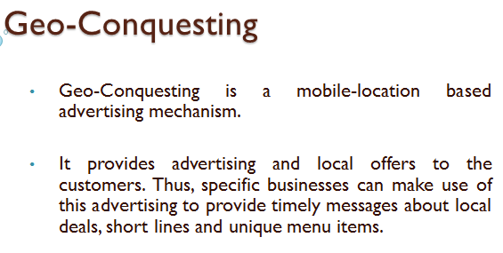 Geo-conquesting is a new mobile based advertising that makes use of the user's location to provide advertising and directs the consumers towards a specific business. It allows marketers to hyper-target consumers on the go and pulls their business away from competitors. In the given case, it is required to make a presentation on Geo-conquesting, which is as shown below: SLIDE 1   In the first slide, Geo-conquesting is discussed. It is a new mobile based advertising that makes use of the user's location to provide advertising and directs the consumers towards a specific business. SLIDE 2   In the second slide it is discussed how Geo-conquesting is helpful. It helps to increase the brand-awareness of the particular brand among consumers, currently engaged in similar product from a competitor. This makes geo-conquesting a very attractive option for new business trying to carve out a space among the other established brands. SLIDE 3   In the third slide, it is discussed how Geo-conquesting works. In this a perimeter is set around the vicinity of the competitors and then the ads are served to mobile users. It is a variation of geo-fencing.