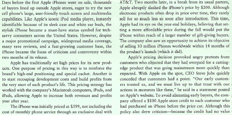    except toward the purchase of something from Apple-the pricing controversy lost steam after a few weeks. Intense competition from multinational rivals like Nokia, Samsung, and Research in Motion (maker of BlackBerry) has been a major influence on smartphone pricing. As Apple launches new iPhone models with more features and more power, it sets prices that are consider-ably lower than when the product was originally introduced years ago. The lower-priced iPhones have become enormously successful, sparking excitement and prompting long lines at Apple stores worldwide. During one recent three-month period, Apple sold more than 8 million iPhones, thanks to particularly strong demand in Asia. and Europe. Just as the iPod attracted many first-time Apple buyers, the iPhone's unique appeal and new, more affordable price tag have brought in new customers and given loyal customers another reason to buy from Apple. The buzz from the iPhone, the iPad, and other products has also boosted demand for Apple's line of Macintosh computers and allowed the company to gain significant market share in that industry. Higher sales of Apple's entire product mix have also resulted in record-setting company profits and helped the company expand into new markets. Just as important, all these innovations have polished the Apple brand and added to its trend-setting image-which, in turn, allows the company to charge premium prices when it launches new products? 1. What was Apple's primary pricing objective when it introduced the iPhone? What was its primary objective in cutting the product's price just two months after introduction? 2. How much weight does Apple appear to have given to its evaluation of competitive pricing? 3. Do you agree with Apple's decision to switch away from price skimming after the iPhone's introduction? Defend your answer.