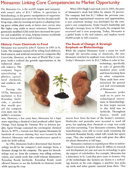        Monsanto still has many challenges to face that go beyond legal or technological factors. These challenges involve the problem of feeding a growing population. Monsanto points out that its biotech products added more than 100 million tons to worldwide agriculture production between 1996 and 2006. It has also created partnerships to !wick the lives of fanners in developing countries, including India and Africa. Biotech crops have helped to improve the size of yields in India, and Monsanto estimates that Indian cot-ton farmers using biotech crops earn about $176 more in revenues per acre than their non-biotech contemporaries. In 2009, Monsanto stated that it would launch Project SHARE, a sustainable yield initiative done in conjunction with a nonprofit organization to improve the lives of 10,000 cotton farmers in 1,100 villages. In Africa, Monsanto has helped farmers survive through difficult periods. For instance, Monsanto has participated in Project Malawi, a program to improve food security and health care to thousands of Malawians. Monsanto has provided the program with hybrid maize seed and has sent experts from the company to provide training for farmers in how to use the seed. Monsanto has also agreed to donate 240 tons of hybrid corn seed to villages in Malawi, Tanzania, and Kenya. Monsanto's goal is to improve farmers' lives in a way that will help them become self-sufficient. Not all view Monsanto's presence in Africa as socially responsible. Critics sec Monsanto as trying to control African agriculture and destroy thousand-year-old agricultural practices. Others agree, but rake a more utilitarian view: the benefits (combating starvation in Africa) outweigh these disadvantages. There is no denying that Monsanto has positively affected African farmer? lives, along with increasing the company's profits for shareholders. As CEO Hugh Grant writes, This initiative isn't simply altruistic; we see it as a unique business proposition that rewards farmers and shareowners. These emerging industries are a major opportunity for company growth. The future challenges facing Monsanto Monsanto faces challenges that it needs to address, including lingering concerns over the safety and the environmental impact of tis products. This requires a SWOT analysis that examines the company's strengths, weaknesses, opportunities and threats. Monsanto is also facing the threat of increased competition. The seed company Pioneer Hi-Bred International Inc. uses pricing strategies and seed sampling to attract price-conscious customers. Additionally, lower grain prices may convince farmers to switch from Monsanto to less expensive brands. Monsanto most recently faces generic weed killer competition and a farmer backlash against high-priced, genetically modified seeds. Monsanto is slashing its prices of Roundup, which is based on the active ingredient glyphosate, to cope with a flood of cheap glyphosate from factories in China that have the capacity to make twice as much of the herbicide as the world needs. The company is also planning to lower prices for two recently introduced lines of generically modified seeds to spur broader adoption by U.S. farmers, who bought far fewer of the seeds in 2010. The decrease in sales of Monsanto may relate to environmental concerns and the fear that these products may inflict harm on the environment, such as killing harmless insects, butterflies, and other forms of life. Despite these challenges. Monsanto has numerous opportunities to thrive. The company is currently working on new innovations that could increase its competitive edge and provide enormous benefits to farmers world-wide. In a further act of social responsibility, Monsanto is donating intellectual property and seeds to aid in developing drought-tolerant white corn seeds for Africa. Although Monsanto has made mistakes in the past, it is trying to portray itself as a responsible company that is helping society with sustainable agriculture. It is using its technology and market share to meet challenges, including the global and political-legal factors facing the company. With the growing popularity of organic food and staunch criticism from opponents, Monsanto has to continue working with stakeholders to promote its technological innovations and eliminate challenges concerning its industry.  1. What are the major strengths, weaknesses,opportunities, and threats (SWOT) associated with Monsanto? 2. Explain how Monsanto has utilized the marketing concept and developed a market orientation. 3. What is the importance of gaining the support of Monsanto's stakehohlders in achieving long-term success?