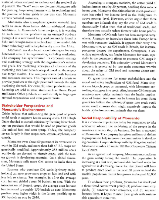       Monsanto still has many challenges to face that go beyond legal or technological factors. These challenges involve the problem of feeding a growing population. Monsanto points out that its biotech products added more than 100 million tons to worldwide agriculture production between 1996 and 2006. It has also created partnerships to !wick the lives of fanners in developing countries, including India and Africa. Biotech crops have helped to improve the size of yields in India, and Monsanto estimates that Indian cot-ton farmers using biotech crops earn about $176 more in revenues per acre than their non-biotech contemporaries. In 2009, Monsanto stated that it would launch Project SHARE, a sustainable yield initiative done in conjunction with a nonprofit organization to improve the lives of 10,000 cotton farmers in 1,100 villages. In Africa, Monsanto has helped farmers survive through difficult periods. For instance, Monsanto has participated in Project Malawi, a program to improve food security and health care to thousands of Malawians. Monsanto has provided the program with hybrid maize seed and has sent experts from the company to provide training for farmers in how to use the seed. Monsanto has also agreed to donate 240 tons of hybrid corn seed to villages in Malawi, Tanzania, and Kenya. Monsanto's goal is to improve farmers' lives in a way that will help them become self-sufficient. Not all view Monsanto's presence in Africa as socially responsible. Critics sec Monsanto as trying to control African agriculture and destroy thousand-year-old agricultural practices. Others agree, but rake a more utilitarian view: the benefits (combating starvation in Africa) outweigh these disadvantages. There is no denying that Monsanto has positively affected African farmer? lives, along with increasing the company's profits for shareholders. As CEO Hugh Grant writes, This initiative isn't simply altruistic; we see it as a unique business proposition that rewards farmers and shareowners. These emerging industries are a major opportunity for company growth. The future challenges facing Monsanto Monsanto faces challenges that it needs to address, including lingering concerns over the safety and the environmental impact of tis products. This requires a SWOT analysis that examines the company's strengths, weaknesses, opportunities and threats. Monsanto is also facing the threat of increased competition. The seed company Pioneer Hi-Bred International Inc. uses pricing strategies and seed sampling to attract price-conscious customers. Additionally, lower grain prices may convince farmers to switch from Monsanto to less expensive brands. Monsanto most recently faces generic weed killer competition and a farmer backlash against high-priced, genetically modified seeds. Monsanto is slashing its prices of Roundup, which is based on the active ingredient glyphosate, to cope with a flood of cheap glyphosate from factories in China that have the capacity to make twice as much of the herbicide as the world needs. The company is also planning to lower prices for two recently introduced lines of generically modified seeds to spur broader adoption by U.S. farmers, who bought far fewer of the seeds in 2010. The decrease in sales of Monsanto may relate to environmental concerns and the fear that these products may inflict harm on the environment, such as killing harmless insects, butterflies, and other forms of life. Despite these challenges. Monsanto has numerous opportunities to thrive. The company is currently working on new innovations that could increase its competitive edge and provide enormous benefits to farmers world-wide. In a further act of social responsibility, Monsanto is donating intellectual property and seeds to aid in developing drought-tolerant white corn seeds for Africa. Although Monsanto has made mistakes in the past, it is trying to portray itself as a responsible company that is helping society with sustainable agriculture. It is using its technology and market share to meet challenges, including the global and political-legal factors facing the company. With the growing popularity of organic food and staunch criticism from opponents, Monsanto has to continue working with stakeholders to promote its technological innovations and eliminate challenges concerning its industry.  1. What are the major strengths, weaknesses,opportunities, and threats (SWOT) associated with Monsanto? 2. Explain how Monsanto has utilized the marketing concept and developed a market orientation. 3. What is the importance of gaining the support of Monsanto's stakehohlders in achieving long-term success?