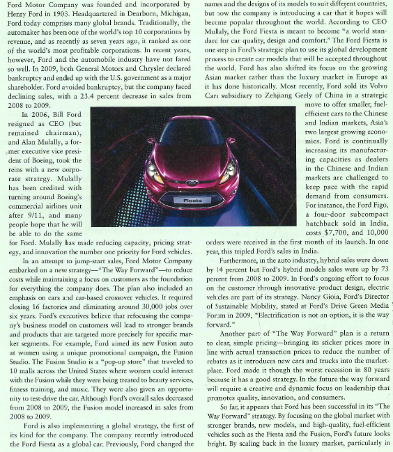    Europe, and by selling its Volvo cars subsidiary, Ford is implementing its new strategy to focus on the largest markets in the global economy. Ford has gained status in the United States as the only major auto manufacturer not to have gone into bankruptcy or receive a financial bailout during the last recession. As Ford was gaining on competitors in 2010, it also benefited from a series of recalls from the Toyota Motor Corporation. Toyota was fined $16.4 million for allegedly hiding safety defects from consumers. A number of recalls followed over the next few months, resulting in Ford becoming number one in auto sales in the United States during this period. In this case, environmental developments and a loss in consumer confidence in Toyota resulted in even more success for The Way Forward strategy. Ford had positioned itself to be able to take advantage of opportunities by building a solid strategic foundation.  1. How did Ford's The Way Forward strategy help to save the company during the 2008 recession? 2. How has Ford linked its domestic strategy with its global strategy to create success? 3. Evaluate Ford's strategy to focus on global markets with stronger brands and scale back or exit the luxury car market.