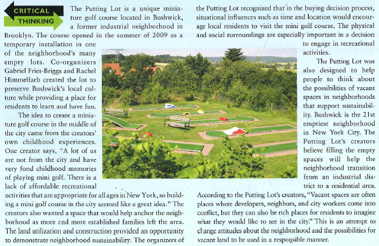    Despite the large number of vacant spaces in Bushwick, the Putting Lot team had a difficult time finding a space to put their mini golf course. They say, Even though the zoning of the neighborhood specifically permits our use as a right, most landlords did not want to deviate from standard, most com-mon land-uses. In the end, we did find one who has been very supportive and is excited about the project and the possibilities it brings to the neighborhood. They recognized that family influences would be important in supporting the Putting Lot because, once children enjoyed playing there, they could have a very supportive impact on decisions to use the course. The Putting Lot focuses on sustainability, using recycled and reclaimed materials in its design. Additionally, the designs cannot be permanent or damage the land in any away. Before the course opened, the creators called for design submissions for the holes. The winners received $500 to cover the cost of materials for their hole. One hole includes scrap-car doors and was inspired by the hazards of city cycling. Other holes include a water feature made with recycled plastic bottles and an obstacle course composed of boxes and milk crates. These hazards of the city represent an attempt to relate to the local culture and changes in attitudes toward sustainability. Additionally, Fries-Briggs and Himmelfarb searched for additional materials online and throughout New York City. Examples of materials used to create the Putting Lot include wooden shipping pallets from a local factory and old sails for the awnings. The golf equipment was acquired from a miniature golf course in Canada that was going out of business. The emphasis on developing a mini golf course based on sustainability appealed to neighborhood residents who want to exhibit a sustainable lifestyle through their activities, interests, and opinions. The Putting Lot became an important space for the Bushwick neighborhood. The Putting Lot's organizers say, Through the transformation of the lot, the construction of the holes, and a series of events held in the public area, we hope to provide a forum for discussing urban sustainability in a new context. Therefore, the organizers were involved in socializing neighborhood members to patronize the course and communicate with others positively in their reference groups. They hoped that some neighborhood members would become opinion leaders and influence others to become involved with the Putting Lot as a role model for community sustainability.0  1. How did the creators of the Putting Lot incorporate sustainability into their business concept? 2. How do you think the creators of the Putting Lot used marketing concepts to emphasize the advantages of a miniature golf course based on sustainability? 3. Based on the successful creation of the Putting Lot, can you think of other similar products that could be developed around the concept of sustainability?