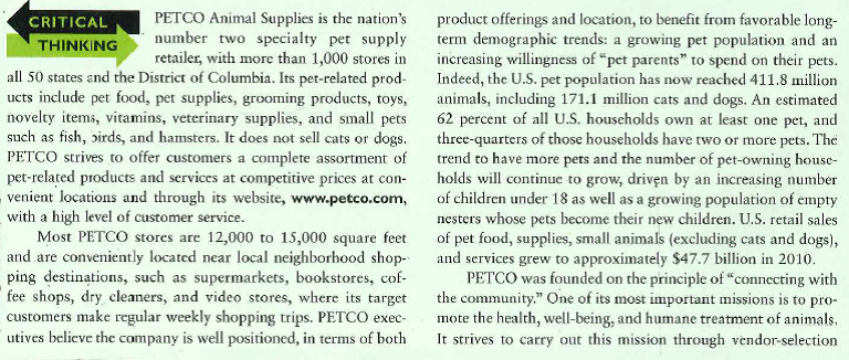    programs, pet-adoption programs, and partnerships with animal welfare organizations. The company is involved every year in a number of programs to raise money for local com-munities and local animal initiatives. Recognizing that more than 4 million pets are euthanized in the United States every year, PETCO launched an annual Spay Today initiative to address the growing problem of pet overpopulation in the United States. The Spay Today funds come from customer donations at PETCO stores, where customers are encouraged to round up their purchases to the nearest dollar or more. In addition, PETCO launched the Think Adoption First program, which supports and promotes the human-animal bond. It is a program that sets the standard for responsibility and community involvement for the industry. The Spring a Pet fundraiser encourages pet lovers to donate $1, $5, $10, or $20 to animal welfare causes. Donors received a personalized cutout bunny as a reminder of their generosity. In 2009, PETCO's annual Tree of Hope program raised $4 million-up 30 percent from the prior year-which encourages customers to think of animals during the Christmas season. Customers who visit PETCO during the Christmas season can purchase card ornaments, the proceeds of which go to animal welfare charities. The PETCO Foundation also sponsors Kind News, a Humane Education Program that educates children about humane treatment of companion animals and fellow human beings. It features stories about responsible pet environmental concerns and issues as well as information on all types of animals. Like all companies, PETCO operates in an environment in which a single negative incident can influence customers' perceptions of a firm's image and reputation instantly and potentially for years afterward. Because pets engender such strong emotional attachments, it is especially important for companies that sell pets and pet products to provide a rapid response to justify or to correct activities that may arouse potentially negative perceptions. The focus should be on a commitment to make correct decisions and to continually assess and address the risks of operating the busifiess. All retailers are subject to criticisms and must remain vigilant to maintain internal controls that provide assurance that employees and other partners follow ethical codes. PETCO accomplishes this through an ethics office and by developing an ethical corporate culture. PETCO has also developed and implemented a comprehensive code of ethics, which addresses all areas of organizational risk associated with human resources, conflicts of interests, and appropriate behavior in the workplace. The code's primary emphasis is that animals always come first. PETCO insists that the well-being of animals in its care is of paramount importance. In the case of PETCO, a desire to do the right thing and to train all organizational members to make ethical decisions ensures not only success in the marketplace but a significant contribution to society.  1. How does PETCO's ethics program help manage the risks associated with the pet industry? 2. How can PETCO's social responsibility programs advance its marketing strategy? 3. Why is it important for PETCO to train all of its employees to understand and implement its ethical policies?