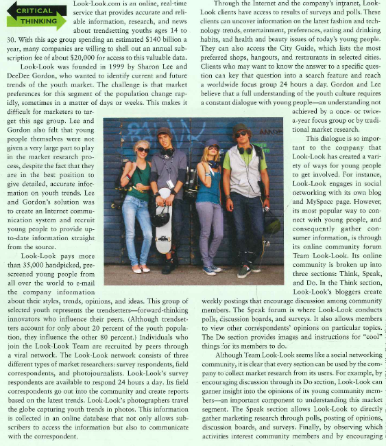    members to post their own pictures of fun activities, Look-Look gets an in-depth view of what young people like to do. This marketing research is so valuable that Look-Look has caught the attention of Falun 500 companies. Clients of Look-Look have included Coca-Cola, Virgin Mobile, Nordstrom, and Kellogg's. By choosing to engage the youth market through unique information gathering processes, Look-Look has successfully caned out a niche for itself in the market research industry.  1. How does Look-Look ow technology to gain insights on the teen and young adult markets? 2. Why does Look-Look focus on trendsetters when they represent only 20 percent of the youth population? 3. Besides the companies mentioned above, who would you recommend Look-Look contact to potentially engage as clients?