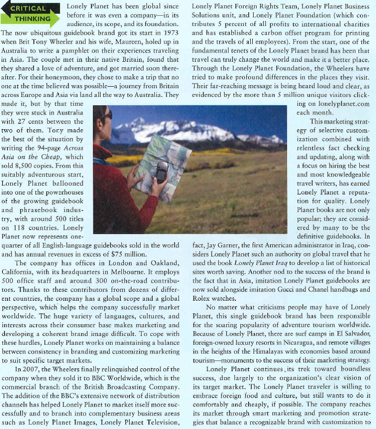    accommodate local tastes. Lonely Planet has never forgotten that there really is no such thing as global-that the world consists of thousands of different local populations. And Lonely Planet, by knowing clearly who comprises its market and by smart marketing strategies, has grown from a pamphlet written in a cheap hostel to a huge global brand loved by millions of travelers the world over. 1. Why is Lonely Planet a global success? 2. How has Lonely Planet been able to provide and market guidebooks that are useful across languages and cultures? 3. How could Lonely Planet guidebooks help marketers to develop effective marketing strategies in targeted foreign markets?