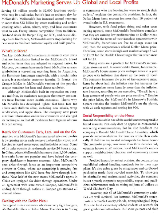    advocates raised concerns when students brought home report card jackets with a picture of Ronald McDonald on them. It's a terribly troubling trend because it really, dearly links doing well in school with getting a Happy Meal, the head of the Campaign for a Commercial-Free Childhood told the New York Times.  Blogging about Beef McDonald's has a strong presence on the Internet, with a corporate website. product and nutrition websites, and individual websites geared m each country when it does business. To generate grassroots word-of-mouth communications about food and service quality, it has enlisted six Mom's Quality Correspondents to go behind the scenes at headquarters, suppliers' facilities, and individual McDonald's stores. The moms are free to look around, ask questions, vieeotape what they see, and then blog about their experiences, including video snippets. These bloggers can say whatever they like because. says a McDonald's marketing official, if moms were out there speaking to their communities and online communities unedited, it would get us far more credibility than just posting an article or doing website copy For example, after the moms traveled to a McDonald's beef supplier in Oklahoma City, one wrote on the blog, Hey, moms across America-it is really 100% beef! McDonald's also mainta ins a corporate social responsibility Hog where its managers post informal notes about Wales such as environmental programs, healthy lifestyles, and responsible purcbasicg. When consumers post com-ments in response to these blogs, the resulting dialogue helps McDouald's to better understand public sentiment surrounding such issues and to plan appropriate actions and communications.  Selling the Arch Card Although McDonald's has sold gift certificates for many years, it now has a corporate sales division that targets businesses that want to give small incentives to employees or customers. The incentive program that McDonald's offers is its Arch Cord, a prepaid gift card issued in the amount of S5, 310, S25, or S50. Businesses can buy up to 25 Arch Cards through local McDonald's outlets. The corporate sales division handles bulk purchases and gives business customers a discount if they buy S10,000 worth of Arch Cards. After recipients spend the initial gift amount, they can pay to reload up to $110 on each card. The next time they visit a McDonald's restaurant, they'll be ready to grab and go with just a swipe of plastic.  1. What role do opinion leaders play in McDonald's marketing? 2 How is McDonald's using marketing to spark learning and positive attitudes toward its brand and offerings? 3: Why would McDonald's select businesses as a target market for its Arch Cards? 4. What environmental forces have created challenges for McDonald's in global markets? What forces have created opportunities in global markets?