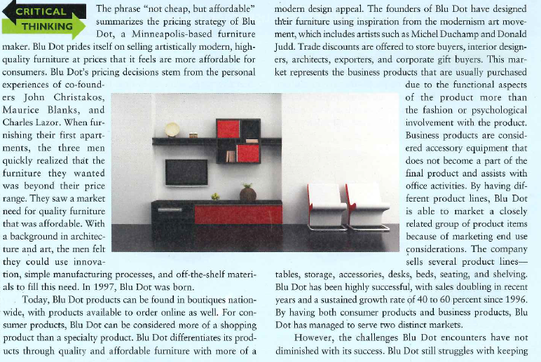    affordability at the lower end of the spectrum and craftsman-ship at the high end. When pricing products, the designers add up their fixed and variable costs plus the markup needed to allow the business to function. Creative pricing strategies are often employed to make the appropriate margins. For example, when selling a set of coffee tables, one table may have a higher markup while another one has a slightly lower markup in order to appeal to the price-conscious consumer and create profit. Blu Dot recognizes that they have to think of the total product offering as having a combination of three interdependent elements: the core product itself, its supplemental features, and its symbolic or experiential value. While some customers focus on the artistic aspects of the product, other consumers are more concerned with value. Therefore, Btu Dot must synchronize its marketing mix to make product and price consistent. The designers have also found ways to keep costs lower through innovative and efficient uses of materials, processes, and distribution methods. For instance, Blu Dot contracts with suppliers chat make industrial products due to the more efficient technologies and processes used. Blu Dot furniture is designed to be able to ship easily, cutting down on distribution costs. Additionally, the designers use simple manufacturing processes and straightforward materials to create what they term a by-product of the process. Add aesthetics into the equation, and the designers have significant challenges indeed.  Despite these difficulties, the designers thrive on their ability to blend manufacturing and art to create high-end fur-niture at more affordable prices than their competitors. For those with a flair for modern, affordable furnishings, Blu Dot offers a range of products to suit your artistic palate?'  1. What are the different challenges for Blu Dot in selling consumer products versus business products? 2. Do you think that the product life cycle would be an important marketing concept in developing and managing Blu Dot products? 3. Describe the product mix and the importance of different product lines in Blu Dot's marketing strategy.