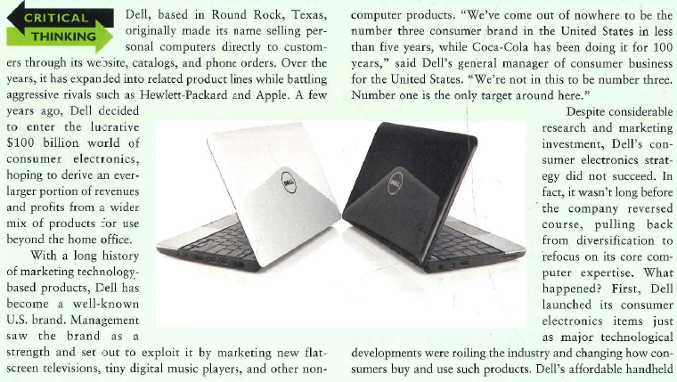   computers initially touched off a flurry of customer interest and then sparked a price war with Hewlett-Packard as the two fought for market share. However, when Apple, Nokia, and others began marketing new-generation cell phones with built-in computer capabilities and multiple entertainment functions, customers found those offerings more appealing than the kind of stand-alone handhelds that Dell offered. Second, Dell was caught in the crossfire of incense com-petition. At the start of its consumer electronics initiative, the company introduced the Dell Digital Jukebox and the Dell Music Store, putting it on a competitive collision course with Apple's popular iPods and iTunes store. In the end, Apple had so much momentum that Dell discontinued its own brand of music players and has been reselling products made by Samsung and other manufacturers. This allows Dell to satisfy customer demand for certain consumer electronics items but without the expense of researching, developing, manufacturing, and marketing the products under the Dell name. Although Dell is not looking to pioneer revolutionary new lines for early adopters, today the company is expanding into proven markets by introducing products that align with consumer demand. For instance, Dell formed a mobile device division to create products such as mobile phones and other portable devices. After two years of research, Dell entered into an agreement with AT T to carry its Mini 3 Smart Phone that uses Google's Android software. Since the inception of the first smartphone in 1992 by IBM, smartphones became commonplace during the 2000s and have proven to be a source of lucrative growth. By remaining innovative in its product designs, Dell continues to be a major player in the computer industry. Moving away from its traditional policy of only selling directly to customers, Dell began distributing its brand of computers, monitors, printers, and accessories through Walmart, Staples office supply stores, and other retailers around the world. The company is also shining up its brand by improving customer service, an especially important step as PC sales grow more slowly throughout the industry and competitors dig in to defend market share. Dell's relentless cost cutting hurt its ability to handle technical questions and complaints, which in turn hurt customer satisfaction scores. Dell is rebuilding relationships by increasing its service budget and encouraging customers to have their say. 'By listening to our customers, that is actually the most perfect form of marketing you could have, says Dell's chief marketing officer?'  1. Why would Dell not pioneer revolutionary new products for innovators and early adopters the way its competitor Apple does? 2 In what stage of the product life cycle do personal computers appear to be? How does this explain Dell's attempt to expand into consumer electronics? 3 How far can Dell widen its product mix without hurting the company's credibility? For example, what might be the impact of new products such as Dell motorcycles or Dell frozen pastries?
