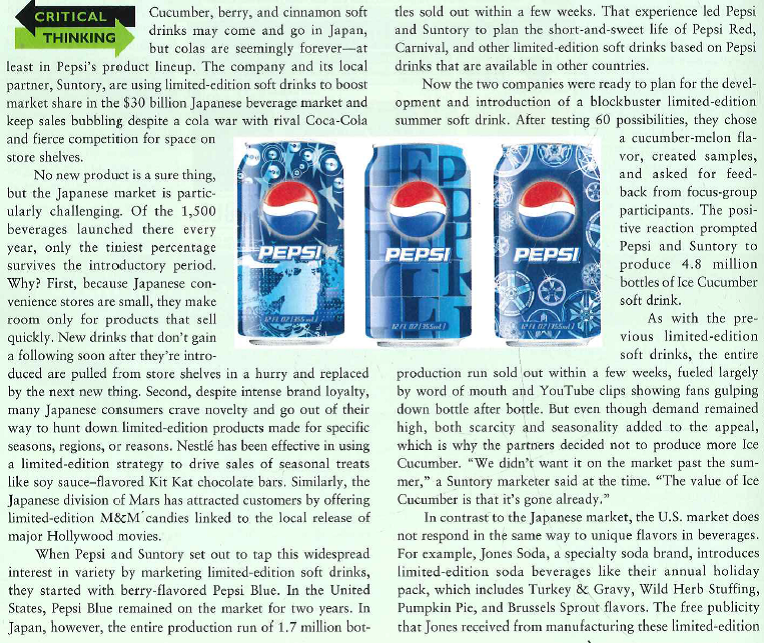    flavored sodas was significant. The appeal is in the value as a collector's item, due to their novelty, rather than a bever-age to guzzle down before the last one is purchased, as in the case of the Azulciflavored Pepsi beverage introduced in Japan. Given the competitive environment, the pressure from retailers to make new products perform, the speed with which consumer tastes change, and the cost of launching a new soft drink, Pepsi and Suntory are being careful not to overuse their limited-edition strategy. To make each new product stand out, they plan no more than four limited-edition introductions a year. If all goes according to plan, consumers will be primed for the introduction of the next new taste treat and will recognize that they have to buy quickly before that flavor disappears. 1.Pepsi and Suntory cap their limited-edition soft drink introductions at four per year. 'What effect is this cap likely to have on the new-product development process? 2. How important is product quality when a limited-edition soft drink like Ice Cucumber sells out in a matter of weeks? 3. What criteria would you suggest that Pepsi and Suntory use when screening ideas for new limited-edition soft drinks
