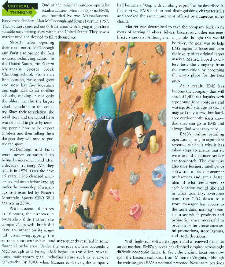   have extended product lines, including a revised design meant to appeal to young consumers and features like custom bike shops with around-the-clock technicians. Highlighting bike offerings is a strategy that is paying off in times when people are searching for cheap means of transportation. These days, the company is still opening new stores, but it's also moving out of shopping centers as older leases come up for renewal. It now prefers 15,000-square-foot free-standing stores located in lifestyle shopping centers or urban centers, ideally in or near areas where people enjoy outdoor activities. The recession hurt the entire retail industry, and EMS was no exception, so it has been keeping a close eye on expenses as the economy improves. The retailer is also boosting profit margins by stocking more private-branded products. Given EMS's renewed focus on core customers, and its most recent decisions about choosing retail locations, the company is poised to climb even higher in the coming years. 1. What changes occurred at EMS that caused the company to lose its unique retail position? 2. Evaluate the CEO's decision to take the company back to its roots. 3. Why would EMS prefer to open in a lifestyle shopping center rather than a regional shopping center? Do you agree with this retail location decision? Explain your answer.<div style=padding-top: 35px> 