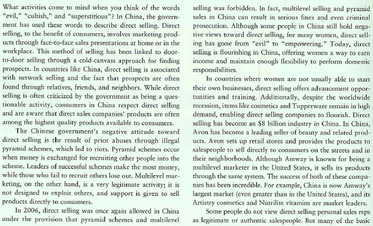   approaches to personal selling are used by sales representatives from companies like Amway and Avon. The salespeople have to be involved in the personal selling process of prospecting, pre approach, approach, making the presentation, overcoming objections, and dosing the sale. There are sales managers who have to recruit, train, and motivate the company's sales representatives. Many direct sales representatives develop long-term associations with the customers through regular communications over prolonged periods of time. Besides direct personal relationships and contacts, many of the sales reps are using social networking to simulate communication that would otherwise occur face-to-face. The importance of this method of selling can be seen with global sales results of more than $8.4 billion for Amway and more than $11 billion for Avon. However, despite the growing popularity of direct selling in China, the career does have its downsides. Although some direct sellers have become wealthy, many do not earn any more income than they would have as a cashier or clerk. Some Chinese officials still regard direct selling with suspicion since a common tactic of con artists is to pose as direct sellers. Therefore, China implemented laws limiting the ways direct selling companies could compensate their sales force and banned teachers, doctors, and civil servants from becoming direct sellers. Taking all of that into account, many direct sellers find the benefits outweigh the costs. Not only is direct selling flexible, it also helps women earn income in uncertain financial times when family members are out of work. Even women who do not earn much money in sales appreciate the flexibility and corporate culture. They look forward to the promise of future rewards with the company. Direct selling companies are also benefiting, with Amway predicting at least a 10 per-cent gain in 2010 Chinese sales. Although direct selling may be taken for granted in America, it is gaining an eager fan base among women in China. 1. Why are direct selling personal sales representatives legitimate or authentic salespeople? 2. Why do you think direct selling is even more successful in China than the United States? 3. What are the social and economic benefits of the sales opportunities that are provided to women in developing countries?<div style=padding-top: 35px> 