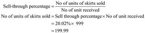 Sell through percentage is used to measure success of selling of merchandise by analyzing sell through reports indicating how much in units or percent, of product, or collection of goods in inventory has been sold. In other words, Sell-through states the rate at which an item is sold over a specific period of time. Following formula is used to compute sell through percentage:   Or,   In this case, the department has 999 skirts at the beginning of the month and on Monday buyer sees sell through percentage as 20.02%. Now to compute No of skirts sold, Substitute the values in the above formula as shown below:     Thus, the total numbers of skirts sold are   .