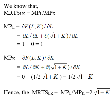 The firm ABC's production function is given as:   Where, L is worker hours per month and K is square feet of manufacturing space. The Marginal Rate of Technical Substitution for firm ABC can be found out by the partial differentiation of it's production function.   (a)The firm ABC's hourly wage rate W is $50 and manufacturing space costs R is $25 per square foot per month. To find the least cost combination of inputs to produce 100 units we need to determine the relation between the input quantities L and K. We know that the marginal rate of technical substitution MRTS LK is same as the ratio of W and R.   The above expression shows that the intersecting point between the two curves, that is the isoquant Q and isocost C, is at the axis where K = 0 and the value of L is 99. (b)For the output expansion path, let us consider the values of Q as 10, 20, 30 and 40 for simplicity of the graph scope.   We can observe from the above graph that the least cost combination occurs when the isoquant touches the Labor axis K = 0. And hence, the output expansion path is also along the Labor axis. (c)The Cost Function can be derived from the above found value of K = 0 (Tangency Condition).   Hence, the cost function is  