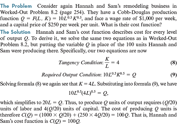 (Consider again Worked-Out Problem 8.6 (page 271) but assume that Hannah and Sam are initially remodeling 200 square feet per week. What are their short-run and long-run cost functions if capital is fixed in the short run, but variable in the long run Worked-Out Problem 8.6 The Problem Consider again Hannah and Sam's remodeling business described in Worked-Out Problems 8.2 and 8.3 (pages 254 and 256). They have a Cobb-Douglas production function Q = F ( L , K ) = 10 L 0.5 K 0.5 , and face a wage rate of $1, 000 per week, and a capital price of $250 per week per unit. Suppose that they are initially remodeling 100 square feet per week using the least-cost input combination for producing that output level. What are their short-run and long-run cost functions if their capital is fixed in the short run, but variable in the long run The Solution The solution to Worked-Out Problem 8.2 tells us that they initially use 20 units of capital. So, if their capital is fixed at 20 units, to remodel Q square feet Hannah and Sam need the amount of labor L that solves the formula   which means that L = ( Q 2 /2,000). So, their short-run cost function is   Or equivalently,   In contrast, the solution to Worked-Out Problem 8.3 tells us that Hannah and Sam's long-run cost function is C LR ( Q ) = 100 Q Observe, though, that their short-run and long-run costs are equal when Q = 100   , just as our discussion indicated they must be. Worked-Out Problem 8.2   Worked-Out Problem 8.3  <div style=padding-top: 35px> 