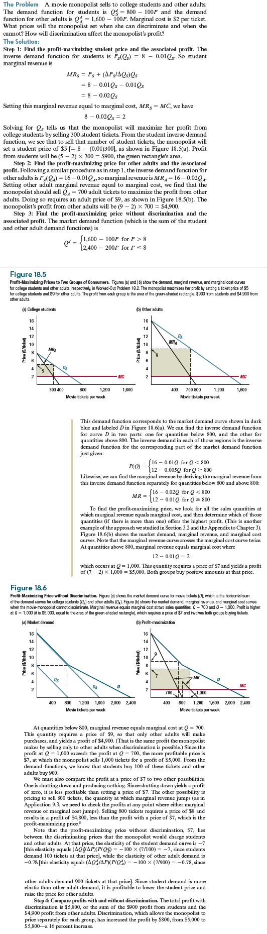 (Consider a movie theater monopolist who faces the same demands from students and other adults as the monopolist in Worked-Out Problem 18.2 (page 635) but who has cost function C ( Q ) = Q + 0.005 Q 2 , where Q is the total number of tickets sold (equal to the sum of student tickets and other adult tickets). What is the monopolist's best price if discrimination is not possible What are her best prices if discrimination is possible What is the effect of discrimination on aggregate surplus On consumer surplus What would happen to the student price under price discrimination if the demand of other adults increases to Q d A = 1,800 - 100 P Why Worked-Out Problem 18.2    