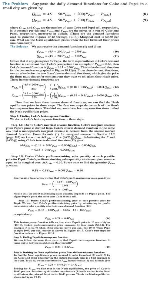 Suppose that the demand functions for Coke and Pepsi are the same as in Worked-Out Problem 19.2 (page 679) but that each firm's cost function is C ( Q ) = 0.10 Q + 0.004( Q 2 ). What are Coke and Pepsi's Nash equilibrium prices What are their profits Worked-Out Problem 19.2      Formula 1     Figure 19.12 Coke's Demand Curves. Figures (a) and (b) show Coke's demand curves when Pepsi's price is $0.60 and $0.40 per can, respectively. A lower Pepsi price shifts Coke's demand curve to the left, since Coke sales are lower for any given Coke price.     Figure 19.13 Coke's Best Responses. Figures (a) and (b) show Coke's profit-maximizing prices when Pepsi's price is $0.60 and $0.40 per can, respectively. They are found by first identifying Coke's profit-maximizing sales quantity [45,000 in (a) and 25,000 in (b)], which occurs where MR = MC, and then finding the corresponding profit-maximizing price [$0.48 in (a) and $0.40 in (b)] from Coke's demand curve.     Figure 19.14 Nash Equilibrium with Differentiated Products. The figure graphs Coke and Pepsi's best-response curves. The Nash equilibrium is the point where they cross, with both firms charging $0.40 per can, more than their marginal cost of $0.30. At the Nash equilibrium, each firm's price maximizes the firm's profit given the price of its rival.   