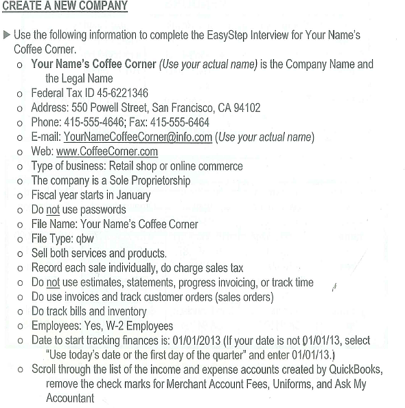 Your Name's Coffee Corner is a fictitious company that sells coffee and pastries. You also provide catering service for meetings and lunches. The company is located in San Francisco, California, and is a sole proprietorship owned by you. You are involved in all aspects of the business. There is one full-time employee, Barbara Olsen, who is paid a salary. She manages the store, is responsible for the all the employees, and keeps the books. There is one full-time hourly employee, Colleen Anders, who works in the shop and provides the catering service                                   