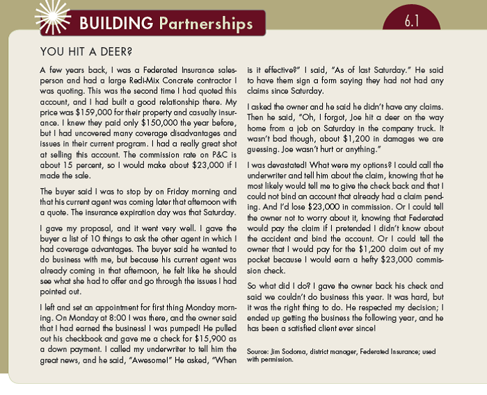 Building Partnerships 6.1 described how one salesperson encountered an ethical dilemma: to tell the insurance company about the deer collision or not. One of his options was just to pay for the repairs to the truck out of his own pocket. Had he taken that option, he would be $21,800 richer ($23,000 in commission minus $1,200 in repair costs). Would you have taken this approach? Other than the $21,800 commission, what are some other reasons why you might want to take this approach? What are some negatives of taking this approach?.  (In Reference Building Partnerships 6.1)   