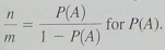 Expand Your Knowledge: Odds in Favour Sometimes probability statements are expressed in terms of odds. The odds in favour of an event A are the ratio     . For instance, if P ( A ) = 0.60, then P ( A c ) = 0.40 and the odds in favour of A are    Written as 3 to 2 or 3:2 (a) Show that if we are given the odds in favour of event A as n:m , the probability of event A is given by     Hint : Solve the equation     for P ( A ). (b) A telemarketing supervisor tells a new worker that the odds of marking a sale on a single call are 2 to 15. What is the probability of a successful call (c) A sport announcer says that the odds a basketball player will make a free throw shot are 3 to 5. What is the probability the player will make the shot