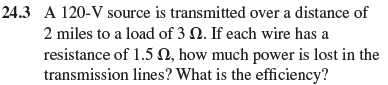 To correct the efficiency described in Prob. 24-3,a step-up transformer with a ratio of 1:12 is used before the transmission line. A step-down transformer with a 12:1 turns ratio is used at the load. What is the power lost in the transmission lines if each has a resistance of 1.5