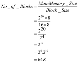 a) Main memory size bytes Cache size = bytes Cache block size= bytes As the memory is direct-mapped, hence the main memory block size is identical to the cache block size. Hence, number of blocks is calculated as follows: Hence, the number of blocks is 65536. b) The main memory address is split into sections called fields. Each field has its own significant meaning. • The block field identifies a unique block in the cache. • The offset field accesses the required address within the block. • The remaining bits make up the tag field which uniquely identifies a block when it's copied to the cache. As there are 1M bytes in main memory which is byte addressable, it requires log 2 (M)= 20 bits bits to make up the main memory address. • As there are 32 blocks in the cache, 5 bits are needed to identify each one. • As each block has 16 bytes and the memory is byte-addressable, 4 bits are needed for the offset field. • The remaining bits i.e. 20-5-4= 11 bits would be used for the tag. Hence, the main memory address would appear as follows: c) The type of cache is direct mapped. Hence, there is a designated block in the cache for every main memory block. The cache consists of 32 blocks and each block of main memory maps to a particular block in the cache by means of modular arithmetic. Hence, blocks 0, 32, 64 etc. of main memory map to block 0 in the cache. Blocks 1, 33, 65 etc. of main memory map to block 1 in the cache. The given main memory address is: (0DB63) 16 Converting to binary, the address is: (0000 1101 1011 0110 0011) 2 Now, since the 5 bits beginning from the 12 th till the 16 th identify the block, the number of the block in the cache is identified by the series: (10110) 2. Hence, the block index in the cache is (22) 10