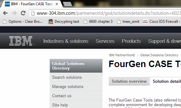 CASE Tool The CASE tool presented in this section is FourGen CASE Tools. The documentation can be found on the IBM website as demonstrated below: Go to the website. Search for CASE tools available on the website. Type CASE tool in the search box as shown below: Go through the search results and look for CASE tools. For example, FourGen CASE Tools as given below: On the next page, click Solution details as shown below: The features and other details of the tool can be read from Solution details section as shown below: To get the detailed documentation, scroll down to find the option Solution collateral as shown below: The section Solution details would expand presenting the product information link as shown below: The screen shot of the documentation which gives details about FourGen Tools is given below: System development methodology The tool is based on Rapid Application development environment methodology. This tool allows faster generation of applications through its features. System models This tool uses design models to allow user to design the required forms using FourGen painter tool and then based on the design of the forms, it generates the code using the Screen code generator tool. Implementation The implementation process from design and analysis is given below: • The painter tool allows user to define data elements for the screens. • The code generator tool uses the designed forms as to extract logic for a robust, concurrent and data-integrity programs capable of user inputs. • The featurizer tool allows the addition of business logic. • The report generator tool uses the form painted previously to extract a report including left justification, right justification, headers, footers, before group breaks and after group breaks. • The GUI (graphical user interface) generator tool automatically develops graphical front-end screens which can run on Windows. • The source-code control system keeps a check on the entire source code and other schema changes. • The schema management tools help to control database schemas, the movement of changes in schema towards production, data for sample, and standard data of the system. • The menuing system tool holds programs into modules, and the modules into applications, representing a front-end screen to the user. Support The programming languages supported by the tool are given below: • plsql • java • application programming languages The operating systems supported by the tool are given below: • Red Hat Enterprise Linux (RHEL) • SUSE Linux Enterprise Server (SLES) • Solaris (SUN) • AIX 7.1 The database management systems supported by the tool are given below: • Informix • Oracle • DB2 The deployment environment supported by the tool is IBM Websphere MQ.