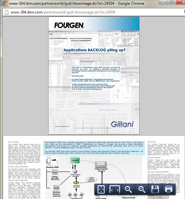 CASE Tool The CASE tool presented in this section is FourGen CASE Tools. The documentation can be found on the IBM website as demonstrated below: Go to the website. Search for CASE tools available on the website. Type CASE tool in the search box as shown below: Go through the search results and look for CASE tools. For example, FourGen CASE Tools as given below: On the next page, click Solution details as shown below: The features and other details of the tool can be read from Solution details section as shown below: To get the detailed documentation, scroll down to find the option Solution collateral as shown below: The section Solution details would expand presenting the product information link as shown below: The screen shot of the documentation which gives details about FourGen Tools is given below: System development methodology The tool is based on Rapid Application development environment methodology. This tool allows faster generation of applications through its features. System models This tool uses design models to allow user to design the required forms using FourGen painter tool and then based on the design of the forms, it generates the code using the Screen code generator tool. Implementation The implementation process from design and analysis is given below: • The painter tool allows user to define data elements for the screens. • The code generator tool uses the designed forms as to extract logic for a robust, concurrent and data-integrity programs capable of user inputs. • The featurizer tool allows the addition of business logic. • The report generator tool uses the form painted previously to extract a report including left justification, right justification, headers, footers, before group breaks and after group breaks. • The GUI (graphical user interface) generator tool automatically develops graphical front-end screens which can run on Windows. • The source-code control system keeps a check on the entire source code and other schema changes. • The schema management tools help to control database schemas, the movement of changes in schema towards production, data for sample, and standard data of the system. • The menuing system tool holds programs into modules, and the modules into applications, representing a front-end screen to the user. Support The programming languages supported by the tool are given below: • plsql • java • application programming languages The operating systems supported by the tool are given below: • Red Hat Enterprise Linux (RHEL) • SUSE Linux Enterprise Server (SLES) • Solaris (SUN) • AIX 7.1 The database management systems supported by the tool are given below: • Informix • Oracle • DB2 The deployment environment supported by the tool is IBM Websphere MQ.