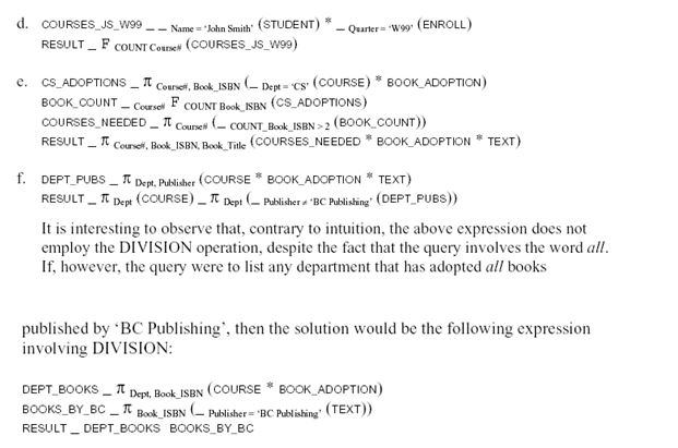 The schema of this question has the following four foreign keys: 3. the attribute SSN of relation ENROLL that references relation STUDENT, 4. the attribute Course# in relation ENROLL that references relation COURSE, 5. the attribute Course# in relation BOOK_ADOPTION that references relation COURSE, and 6. the attribute Book_ISBN of relation BOOK_ADOPTION that references relation TEXT. We now give the queries in relational algebra: