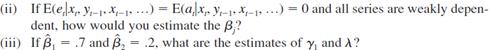 A partial adjustment model is where yt* is the desired or optimal level of y, and yt is the actual (observed) level. For example, yt* is the desired growth in firm inventories, and xt is growth in firm sales. The parameter ?1 measures the effect of xt on yt*. The second equation describes how the actual y adjusts depending on the relationship between the desired y in time t and the actual y in time t - 1. The parameter ? measures the speed of adjustment and satisfies 0 ? ? ? 1. <blockquote> (i) Plug the first equation for yt* into the second equation and show that we can write In particular, find the ?j in terms of the ?j and ? and find ut in terms of et and at. Therefore, the partial adjustment model leads to a model with a lagged dependent variable and a contemporaneous x. </blockquote>