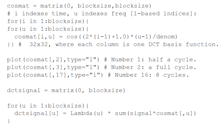 (a) 32/8000 \mathrm{sec}==4 \mathrm{msec} (b) 32 (c) i) 1/2 cycle per 32 samples =1/2 cycle per 32 / 8000 sec =1/2 /(32/8000) cycles-per-sec =4000 / 32 cycles-per-sec =125 \mathrm{~Hz} Fig. 8.1: DCT for a 1-D signal; reconstruction using only F(0) as opposed to only F(0) and F(1) . ii) =8 cycles per 32/8000 \mathrm{sec} =8 /(32/8000) cycles-per-sec =2 \mathrm{kHz} (Note that the max frequency we analyze for is 4 \mathrm{kHz} .) BEGIN not\_on\_exam: \begin{aligned} & \# \text { S-plus language script. } \\ & \# \text { 1Ddct.s } \\ & \text { blocksize }=32 \\ & \text { pi }=3.14159265 \\ & \text { factor }=2.0 / \text { blocksize } \\ & \text { denom }=\left(2.0^{*} \text { blocksize }\right) / p i \\ & \text { Lambda }=\text { function }(u)\{ \\ & \text { if }(u==0) \text { return }(1 / \operatorname{sqrt}(2))\\ & \text{else return(1)}\\ & \}~\# \text{end of Lambda} \end{aligned} END not on exam.