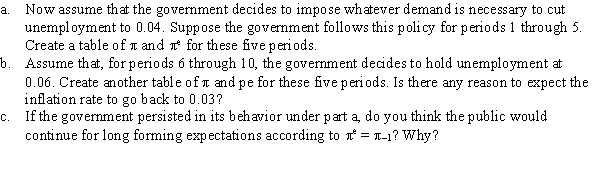  Assume that an economy is governed by the Phillips curve   \pi  =   \pi <sup>e</sup> - 0.5(u - 0.06), where   \pi  = (P - P<sub>-</sub><sub>1</sub>)/P<sub>-</sub><sub>1</sub>,   \pi <sup>e</sup> = (  \pi <sup>e</sup> - P<sub>-</sub><sub>1</sub>)/P<sub>-</sub><sub>1</sub>, and 0.06 is the natural rate of unemployment. Further assume   \pi <sup>e</sup> =   \pi <sub>-</sub><sub>1</sub>. Suppose that, in period zero,   \pi = 0.03 and   \pi <sup>e</sup> = 0.03-that is, that the economy is experiencing steady inflation at a 3-percent rate.   