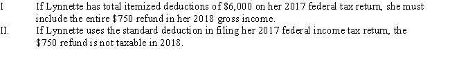 Lynnette is a single individual who receives a salary of $36,000.During 2017,she has $6,800 withheld for payment of her federal income taxes and $2,900 for her 2017 state income taxes.In 2018,she receives a $450 refund after filing her 2017 federal tax return and a $750 refund after filing her 2017 state tax return. ​   A) Only statement I is correct. B) Only statement II is correct. C) Both statements are correct. D) Neither statement is correct.