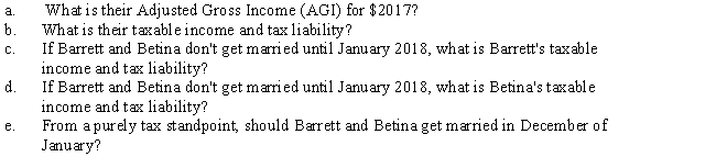 Barrett and Betina are planning to be married on December 26,2017.Barrett's salary for 2017 is $42,000 and Betina's is $40,000.Barrett pays mortgage interest of $7,200 and property taxes of $1,800;Betina has $400 of charitable contributions.Barrett earns interest of $1,450 on a savings account and makes a deductible for AGI contribution to his IRA of $2,000.Betina makes a $1,000 deductible contribution to her IRA.Amounts withheld for State taxes are $1,900 for Barrett and $1,800 for Betina.Based on the above information,answer the following questions to help Barrett and Betina prepare their 2017 tax return (they will file jointly and have no other dependents): ​ ​   