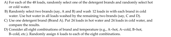 An appliance manufacturer is interested in determining whether the brand of laundry detergent used affects the average amount of dirt removed from standard household laundry loads. An Experiment is set up in which 12 laundry loads are randomly assigned to each of four laundry Detergents-- Brands A, B, C, and D. (A total of 40 loads in the experiment.)A manufacturer of Brand A claims that the design of the experiment is flawed. According to the manufacturer, Brand A is better in cold water than in hot water. If all 48 loads in the above experiment were run in hot Water, the results will be biased against Brand A. Explain how to redesign the experiment so that The main effects of both brand and water temperature (hot or cold)on amount of dirt removed, And their possible interaction, can be investigated.