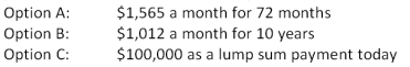 <strong>You just received an insurance settlement offer related to an accident you had six years ago. The offer gives you a choice of one of the following three offers:   You can earn 7.5 percent on your investments. You do not care if you personally receive the funds or if they are paid to your heirs should you die within the settlement period. Which one of the following statements is correct given this information?</strong> A)Option A is the best choice as it provides the largest monthly payment. B)Option B is the best choice because it pays the largest total amount. C)Option C is the best choice because it is has the largest current value. D)Option B is the best choice because you will receive the most payments. E)You are indifferent to the three options as they are all equal in valuE.   <div style=padding-top: 35px> 
