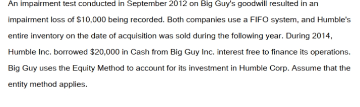 Big Guy Inc. purchased 80% of the outstanding voting shares of Humble Corp. for $360,000 on July 1, 2011. On that date, Humble Corp. had Common Stock and Retained Earnings worth $180,000 and $90,000, respectively. The Equipment had a remaining useful life of 5 years from the date of acquisition. Humble's Bonds mature on July 1, 2021. Both companies use straight line amortization, and no salvage value is assumed for assets. The trademark is assumed to have an indefinite useful life. Goodwill is tested annually for impairment. The Balance Sheets of Both Companies, as well as Humble's Fair Market Values on the date of acquisition are disclosed below:   The following are the Financial Statements for both companies for the fiscal year ended June 30, 2014:         A)  Nil. B)  $30,000. C)  $40,000. D)  $50,000.