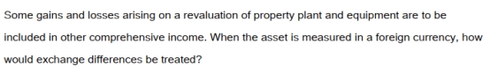   A)  As an item to be included in income or loss for the year. B)  As a reduction or increase in the carry cost of the asset. C)  As a contra account to be fully disclosed and to show the impact of foreign exchange differences. D)  The differences should be included in the calculation of other comprehensive income.